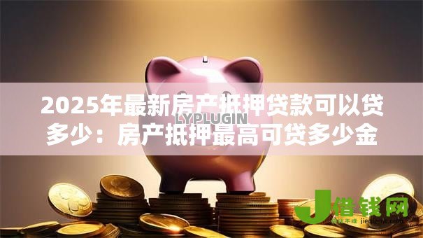 2025年最新房产抵押贷款可以贷多少：房产抵押最高可贷多少金额？