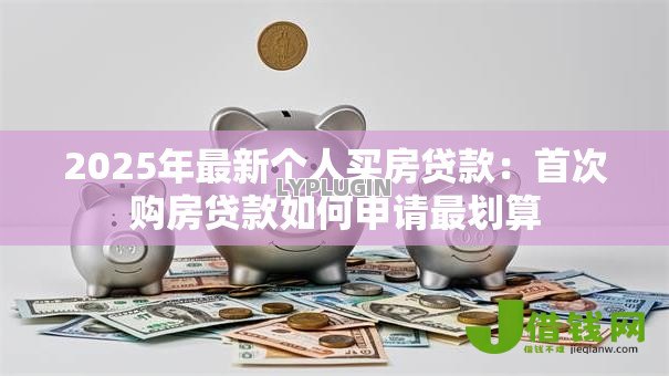 2025年最新个人买房贷款:首次购房贷款如何申请最划算 2025年最新个人买房贷款:首次购房贷款如何申请最划算
