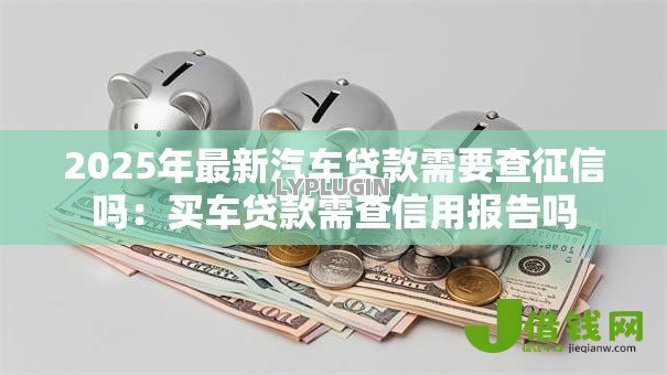 2025年最新汽车贷款需要查征信吗:买车贷款需查信用报告吗 2025年最新汽车贷款需要查征信吗:买车贷款需查信用报告吗