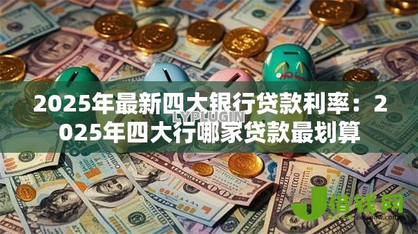 2025年最新四大银行贷款利率:2025年四大行哪家贷款最划算 2025年最新四大银行贷款利率:2025年四大行哪家贷款最划算
