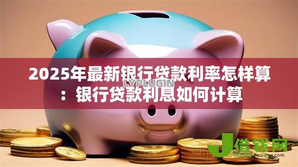 2025年最新银行贷款利率怎样算:银行贷款利息如何计算 2025年最新银行贷款利率怎样算:银行贷款利息如何计算