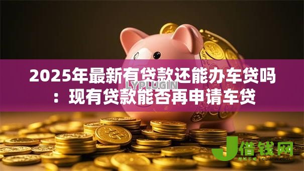 2025年最新有贷款还能办车贷吗:现有贷款能否再申请车贷 2025年最新有贷款还能办车贷吗:现有贷款能否再申请车贷