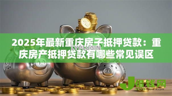 2025年最新重庆房子抵押贷款：重庆房产抵押贷款有哪些常见误区