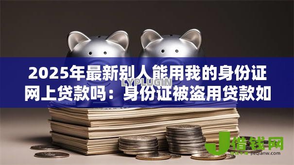 2025年最新别人能用我的身份证网上贷款吗：身份证被盗用贷款如何自查