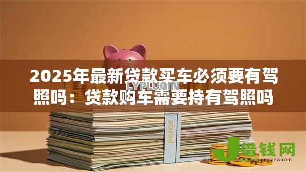 2025年最新贷款买车必须要有驾照吗:贷款购车需要持有驾照吗 2025年最新贷款买车必须要有驾照吗:贷款购车需要持有驾照吗