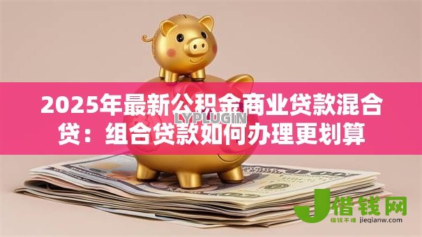 2025年最新公积金商业贷款混合贷:组合贷款如何办理更划算 2025年最新公积金商业贷款混合贷:组合贷款如何办理更划算