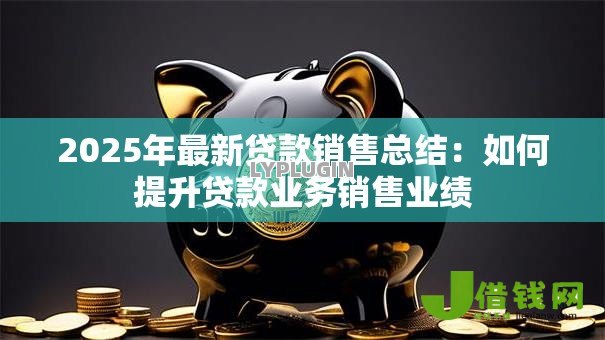 2025年最新贷款销售总结:如何提升贷款业务销售业绩 2025年最新贷款销售总结:如何提升贷款业务销售业绩