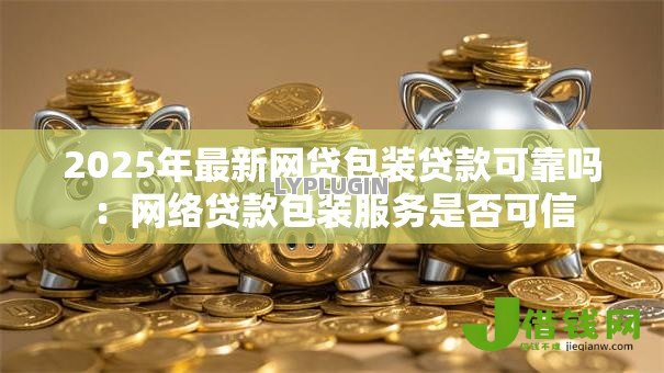 2025年最新网贷包装贷款可靠吗:网络贷款包装服务是否可信 2025年最新网贷包装贷款可靠吗:网络贷款包装服务是否可信