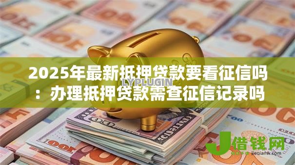 2025年最新抵押贷款要看征信吗:办理抵押贷款需查征信记录吗 2025年最新抵押贷款要看征信吗:办理抵押贷款需查征信记录吗