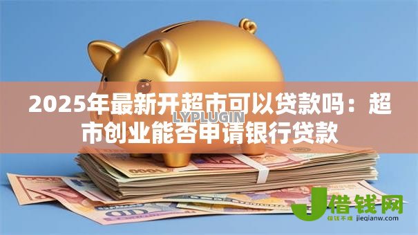 2025年最新开超市可以贷款吗:超市创业能否申请银行贷款 2025年最新开超市可以贷款吗:超市创业能否申请银行贷款