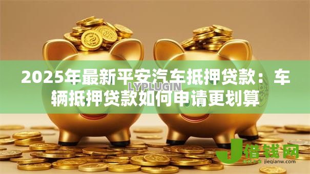 2025年最新平安汽车抵押贷款:车辆抵押贷款如何申请更划算 2025年最新平安汽车抵押贷款:车辆抵押贷款如何申请更划算