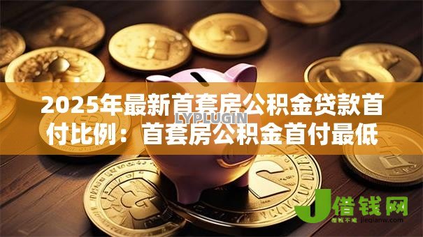 2025年最新首套房公积金贷款首付比例:首套房公积金首付最低多少 2025年最新首套房公积金贷款首付比例:首套房公积金首付最低多少