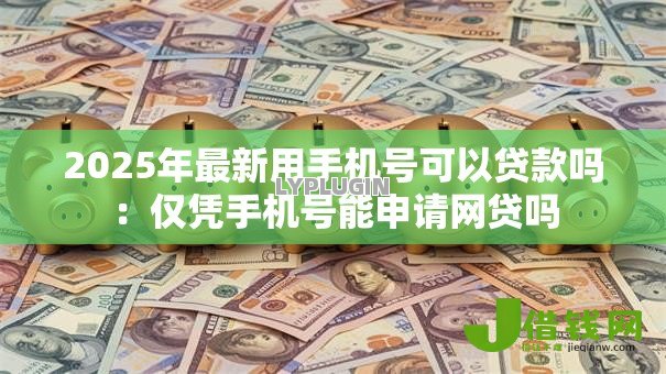 2025年最新用手机号可以贷款吗：仅凭手机号能申请网贷吗