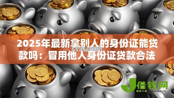 2025年最新拿别人的身份证能贷款吗:冒用他人身份证贷款合法吗 2025年最新拿别人的身份证能贷款吗:冒用他人身份证贷款合法吗