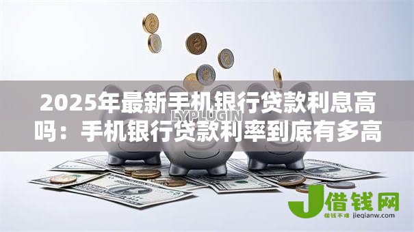 2025年最新手机银行贷款利息高吗:手机银行贷款利率到底有多高? 2025年最新手机银行贷款利息高吗:手机银行贷款利率到底有多高?