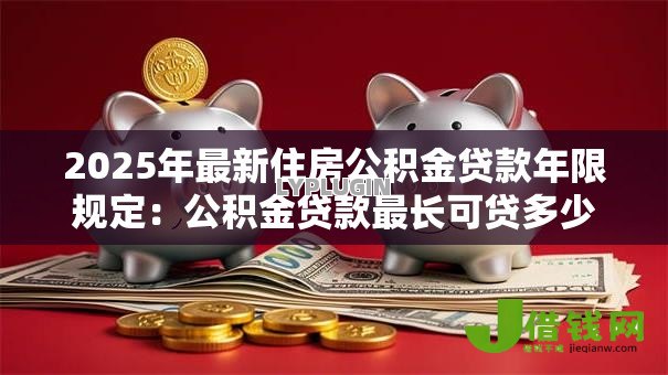 2025年最新住房公积金贷款年限规定:公积金贷款最长可贷多少年 2025年最新住房公积金贷款年限规定:公积金贷款最长可贷多少年