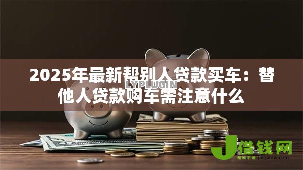 2025年最新帮别人贷款买车:替他人贷款购车需注意什么 2025年最新帮别人贷款买车:替他人贷款购车需注意什么