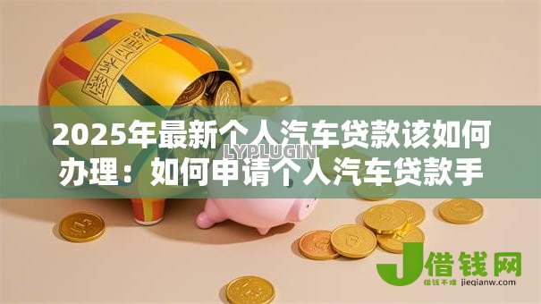 2025年最新个人汽车贷款该如何办理:如何申请个人汽车贷款手续 2025年最新个人汽车贷款该如何办理:如何申请个人汽车贷款手续