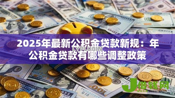 2025年最新公积金贷款新规:年公积金贷款有哪些调整政策 2025年最新公积金贷款新规:年公积金贷款有哪些调整政策