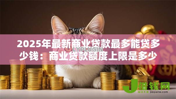 2025年最新商业贷款最多能贷多少钱:商业贷款额度上限是多少 2025年最新商业贷款最多能贷多少钱:商业贷款额度上限是多少