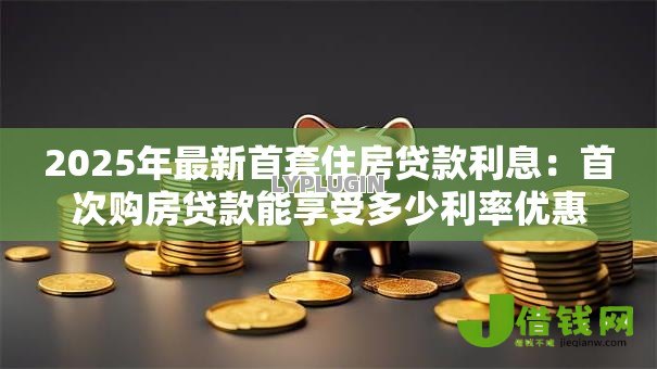2025年最新首套住房贷款利息：首次购房贷款能享受多少利率优惠
