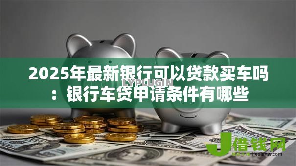 2025年最新银行可以贷款买车吗：银行车贷申请条件有哪些