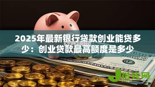 2025年最新银行贷款创业能贷多少：创业贷款最高额度是多少