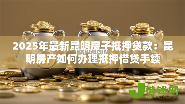 2025年最新昆明房子抵押贷款：昆明房产如何办理抵押借贷手续