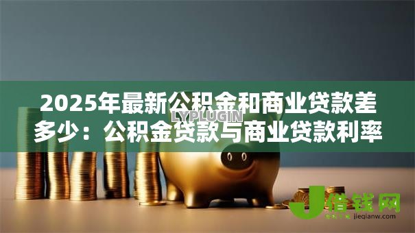 2025年最新公积金和商业贷款差多少：公积金贷款与商业贷款利率差距多大