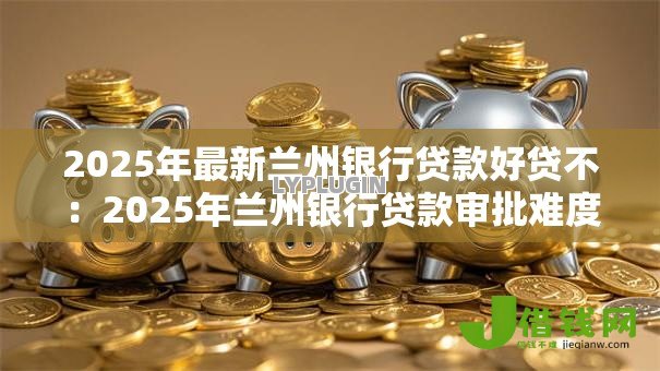 2025年最新兰州银行贷款好贷不：2025年兰州银行贷款审批难度如何