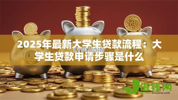 2025年最新大学生贷款流程:大学生贷款申请步骤是什么 2025年最新大学生贷款流程:大学生贷款申请步骤是什么