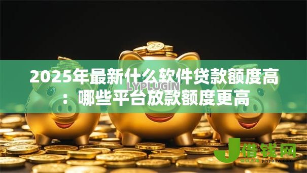 2025年最新什么软件贷款额度高:哪些平台放款额度更高 2025年最新什么软件贷款额度高:哪些平台放款额度更高