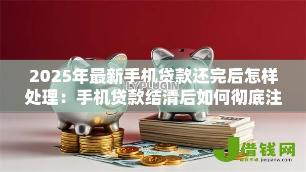 2025年最新手机贷款还完后怎样处理:手机贷款结清后如何彻底注销账户 2025年最新手机贷款还完后怎样处理:手机贷款结清后如何彻底注销账户