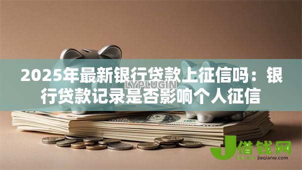 2025年最新银行贷款上征信吗：银行贷款记录是否影响个人征信